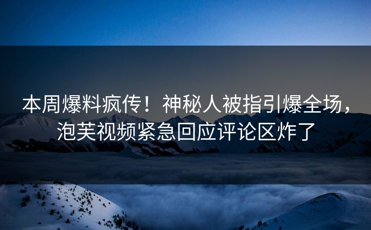 本周爆料疯传！神秘人被指引爆全场，泡芙视频紧急回应评论区炸了