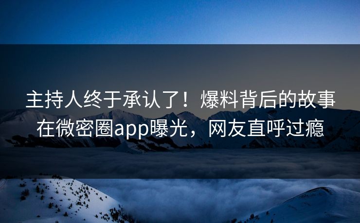 主持人终于承认了！爆料背后的故事在微密圈app曝光，网友直呼过瘾