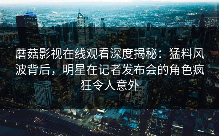 蘑菇影视在线观看深度揭秘：猛料风波背后，明星在记者发布会的角色疯狂令人意外