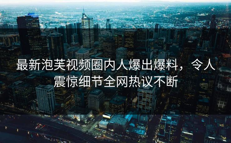 最新泡芙视频圈内人爆出爆料，令人震惊细节全网热议不断