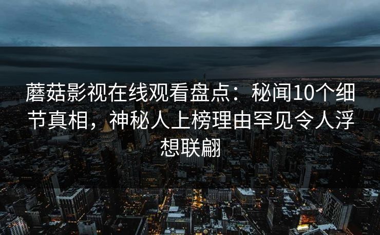 蘑菇影视在线观看盘点：秘闻10个细节真相，神秘人上榜理由罕见令人浮想联翩