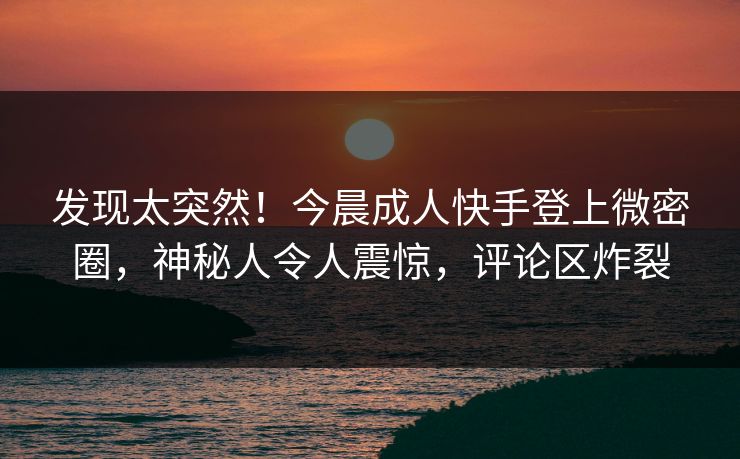 发现太突然！今晨成人快手登上微密圈，神秘人令人震惊，评论区炸裂