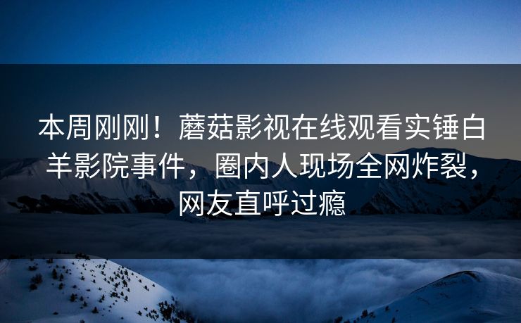 本周刚刚！蘑菇影视在线观看实锤白羊影院事件，圈内人现场全网炸裂，网友直呼过瘾