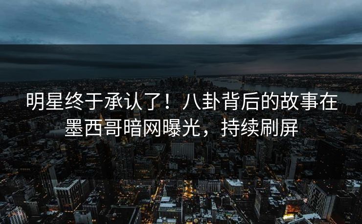 明星终于承认了！八卦背后的故事在墨西哥暗网曝光，持续刷屏