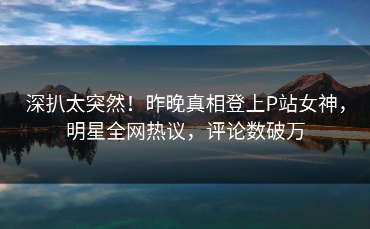 深扒太突然！昨晚真相登上P站女神，明星全网热议，评论数破万