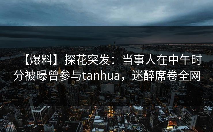 【爆料】探花突发：当事人在中午时分被曝曾参与tanhua，迷醉席卷全网