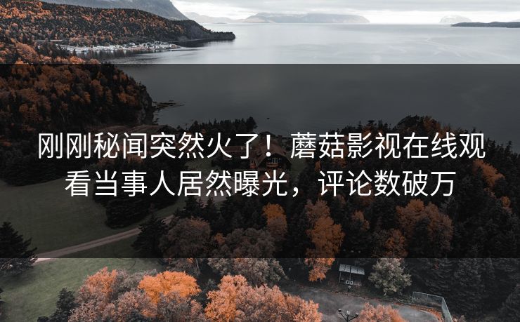 刚刚秘闻突然火了！蘑菇影视在线观看当事人居然曝光，评论数破万