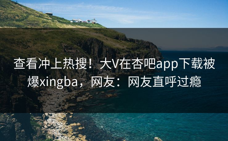 查看冲上热搜！大V在杏吧app下载被爆xingba，网友：网友直呼过瘾