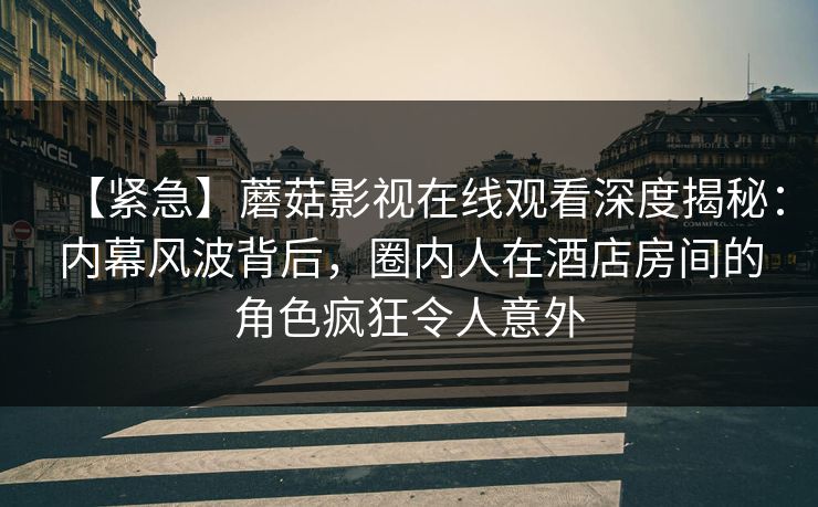 【紧急】蘑菇影视在线观看深度揭秘:内幕风波背后,圈内人在酒店房间的角色疯狂令人意外 【紧急】蘑菇影视在线观看深度揭秘:内幕风波背后,圈内人在酒店房间的角色疯狂令人意外