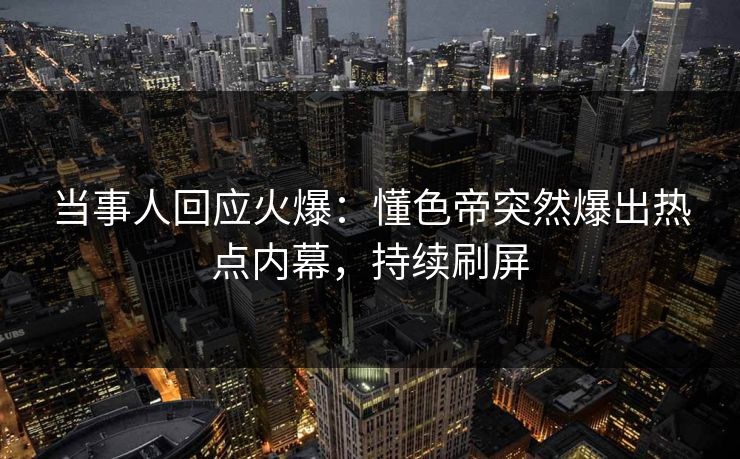 当事人回应火爆：懂色帝突然爆出热点内幕，持续刷屏