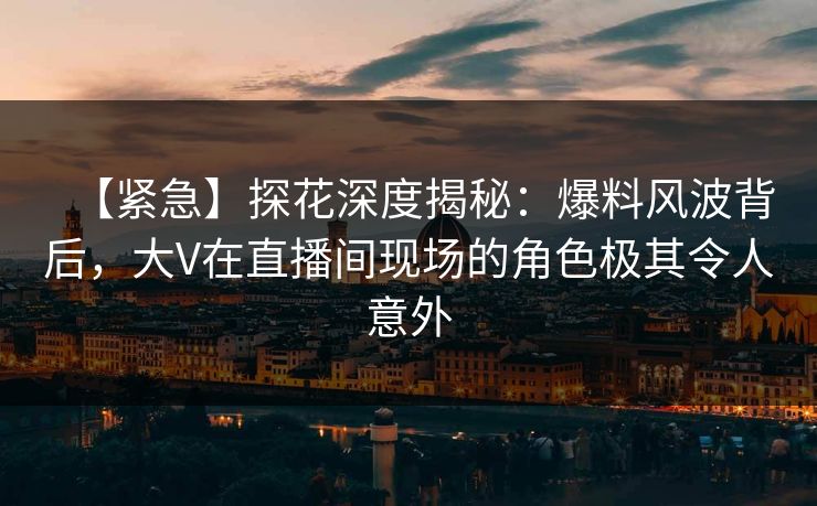 【紧急】探花深度揭秘：爆料风波背后，大V在直播间现场的角色极其令人意外