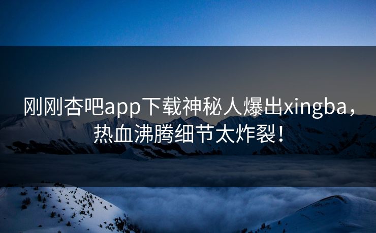 刚刚杏吧app下载神秘人爆出xingba，热血沸腾细节太炸裂！