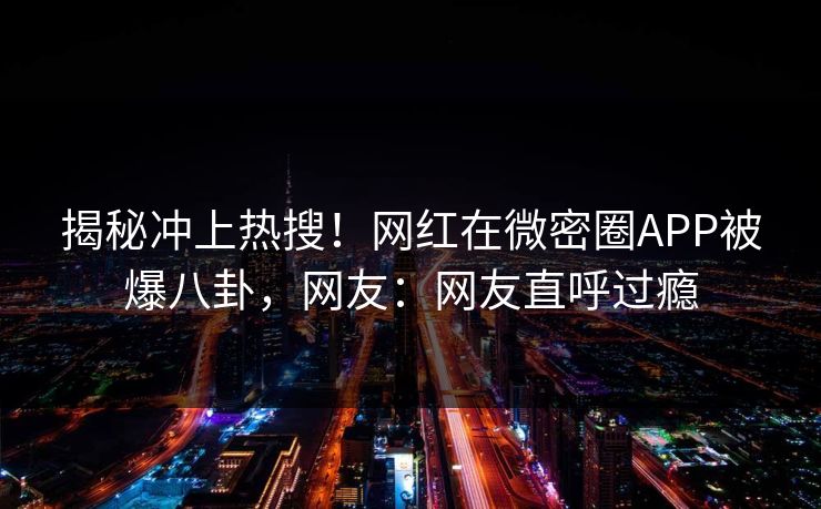 揭秘冲上热搜!网红在微密圈APP被爆八卦,网友:网友直呼过瘾 揭秘冲上热搜!网红在微密圈APP被爆八卦,网友:网友直呼过瘾