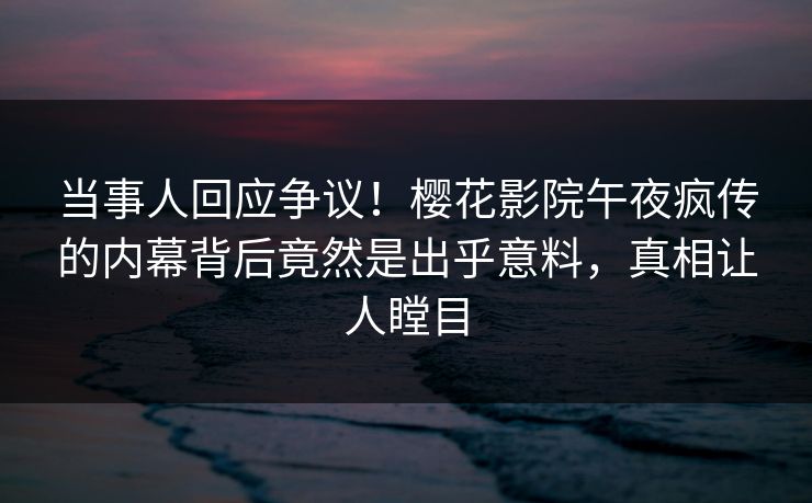 当事人回应争议！樱花影院午夜疯传的内幕背后竟然是出乎意料，真相让人瞠目