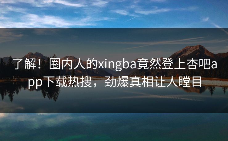了解！圈内人的xingba竟然登上杏吧app下载热搜，劲爆真相让人瞠目