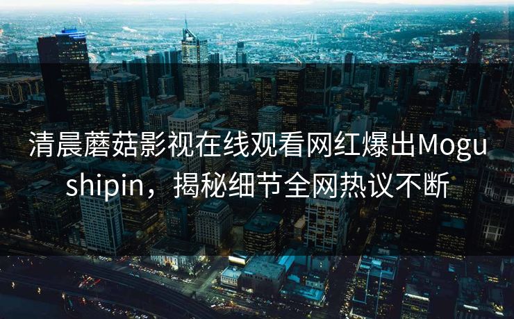 清晨蘑菇影视在线观看网红爆出Mogushipin,揭秘细节全网热议不断 清晨蘑菇影视在线观看网红爆出Mogushipin,揭秘细节全网热议不断