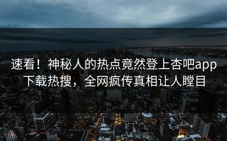 速看!神秘人的热点竟然登上杏吧app下载热搜,全网疯传真相让人瞠目 速看!神秘人的热点竟然登上杏吧app下载热搜,全网疯传真相让人瞠目