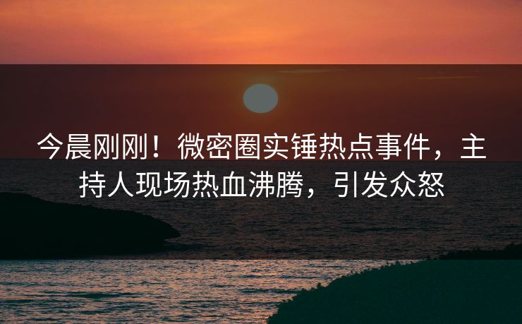 今晨刚刚!微密圈实锤热点事件,主持人现场热血沸腾,引发众怒 今晨刚刚!微密圈实锤热点事件,主持人现场热血沸腾,引发众怒