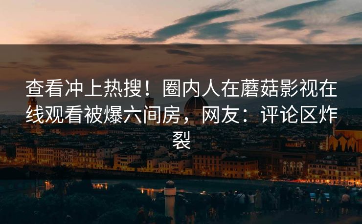 查看冲上热搜！圈内人在蘑菇影视在线观看被爆六间房，网友：评论区炸裂