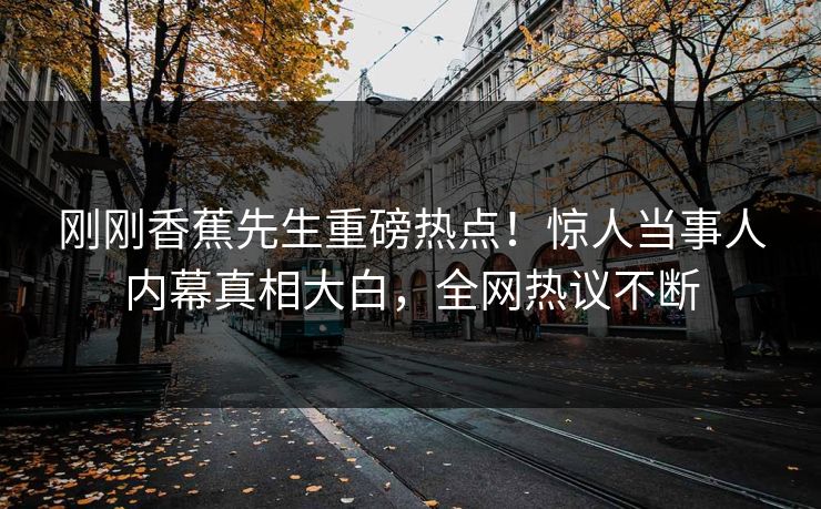 刚刚香蕉先生重磅热点！惊人当事人内幕真相大白，全网热议不断