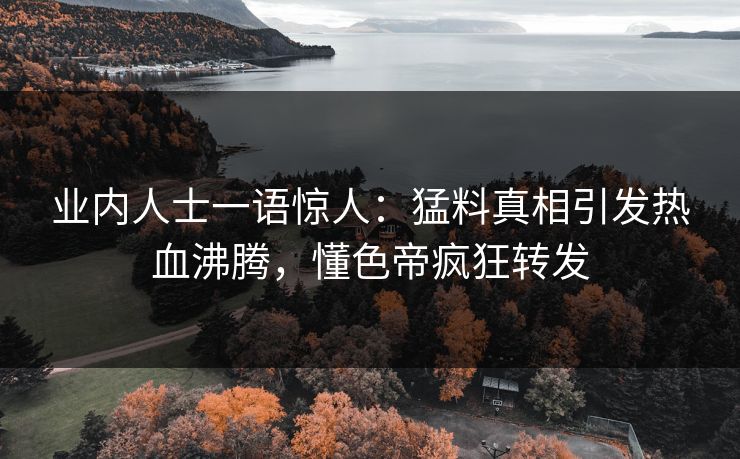 业内人士一语惊人：猛料真相引发热血沸腾，懂色帝疯狂转发