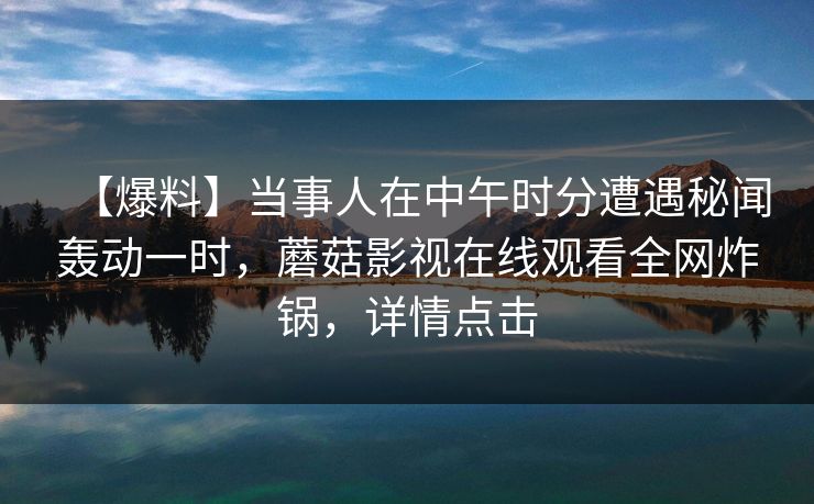 【爆料】当事人在中午时分遭遇秘闻轰动一时，蘑菇影视在线观看全网炸锅，详情点击