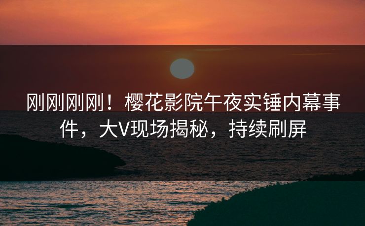 刚刚刚刚！樱花影院午夜实锤内幕事件，大V现场揭秘，持续刷屏