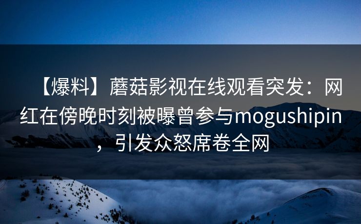 【爆料】蘑菇影视在线观看突发：网红在傍晚时刻被曝曾参与mogushipin，引发众怒席卷全网