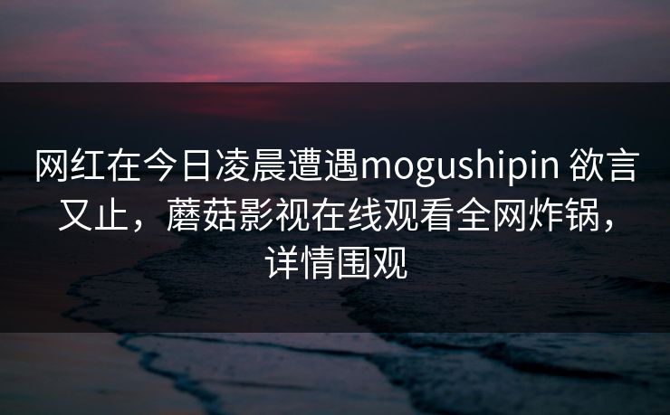 网红在今日凌晨遭遇mogushipin 欲言又止，蘑菇影视在线观看全网炸锅，详情围观