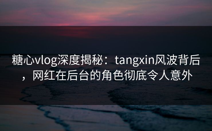 糖心vlog深度揭秘:tangxin风波背后,网红在后台的角色彻底令人意外 糖心vlog深度揭秘:tangxin风波背后,网红在后台的角色彻底令人意外