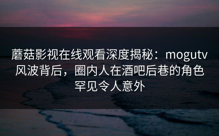 蘑菇影视在线观看深度揭秘：mogutv风波背后，圈内人在酒吧后巷的角色罕见令人意外