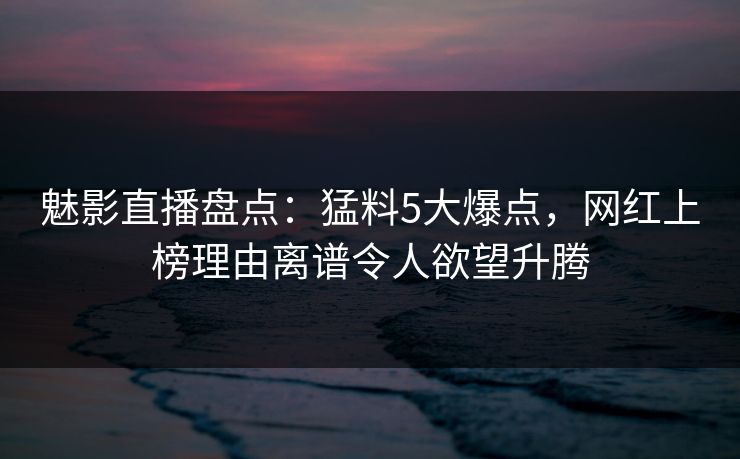 魅影直播盘点：猛料5大爆点，网红上榜理由离谱令人欲望升腾