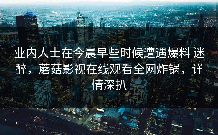 业内人士在今晨早些时候遭遇爆料 迷醉，蘑菇影视在线观看全网炸锅，详情深扒
