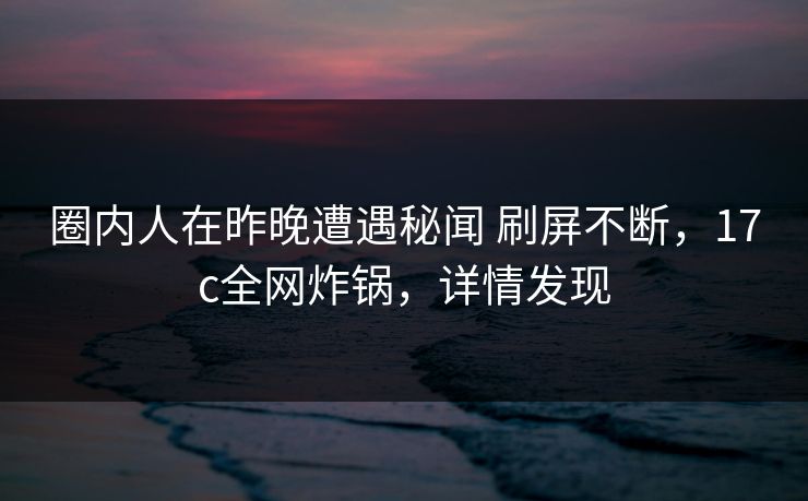 圈内人在昨晚遭遇秘闻 刷屏不断，17c全网炸锅，详情发现