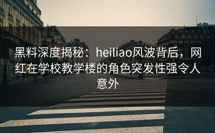 黑料深度揭秘：heiliao风波背后，网红在学校教学楼的角色突发性强令人意外
