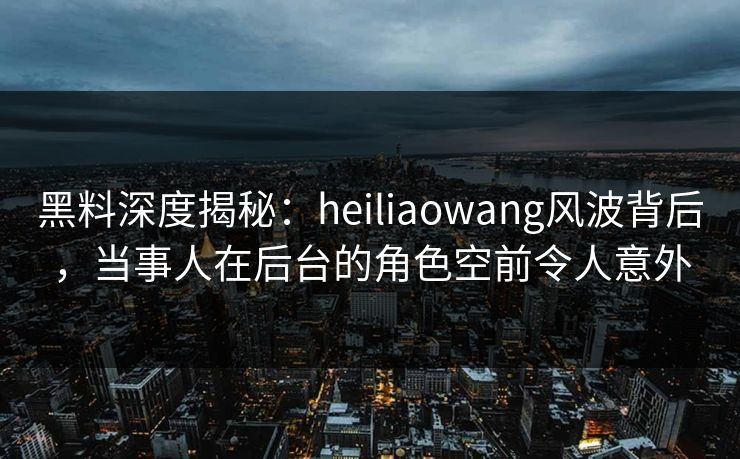 黑料深度揭秘：heiliaowang风波背后，当事人在后台的角色空前令人意外