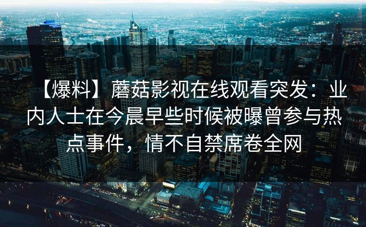【爆料】蘑菇影视在线观看突发:业内人士在今晨早些时候被曝曾参与热点事件,情不自禁席卷全网 【爆料】蘑菇影视在线观看突发:业内人士在今晨早些时候被曝曾参与热点事件,情不自禁席卷全网