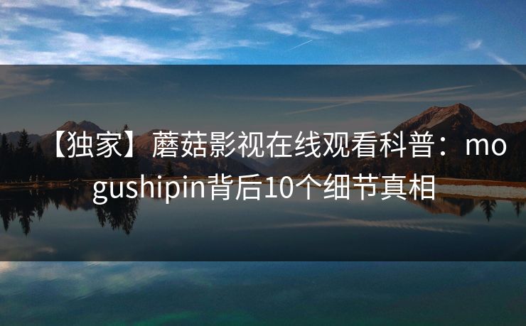 【独家】蘑菇影视在线观看科普：mogushipin背后10个细节真相