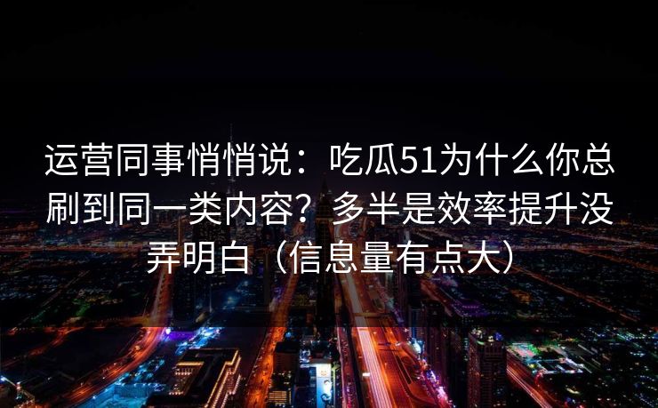 运营同事悄悄说：吃瓜51为什么你总刷到同一类内容？多半是效率提升没弄明白（信息量有点大）