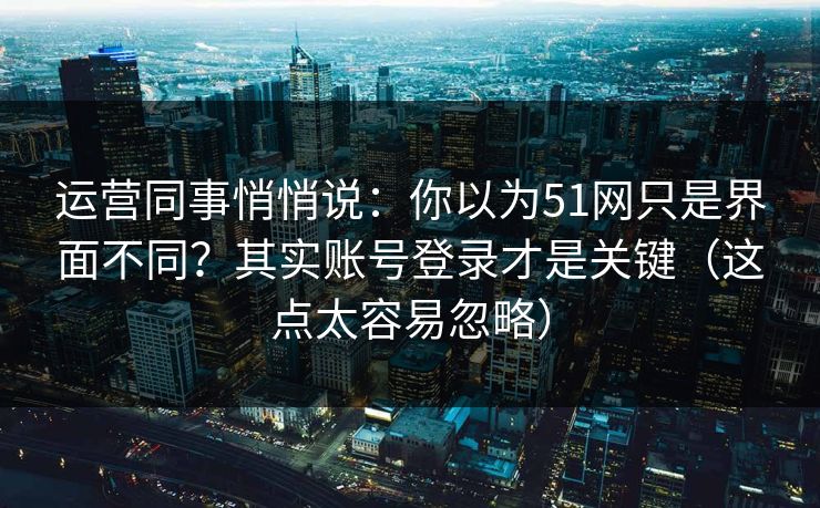 运营同事悄悄说：你以为51网只是界面不同？其实账号登录才是关键（这点太容易忽略）