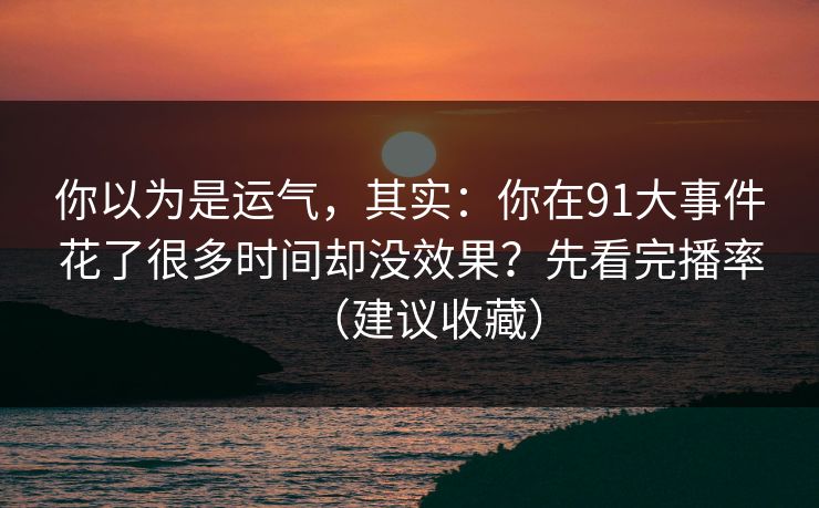 你以为是运气，其实：你在91大事件花了很多时间却没效果？先看完播率（建议收藏）