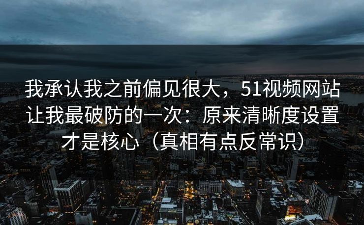我承认我之前偏见很大，51视频网站让我最破防的一次：原来清晰度设置才是核心（真相有点反常识）